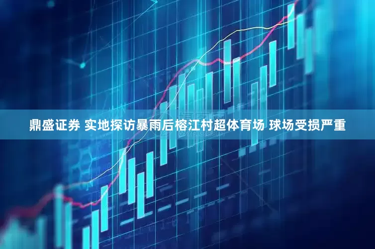 鼎盛证券 实地探访暴雨后榕江村超体育场 球场受损严重