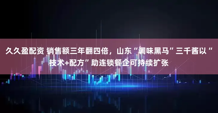 久久盈配资 销售额三年翻四倍，山东“调味黑马”三千酱以“技术+配方”助连锁餐企可持续扩张
