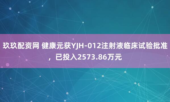玖玖配资网 健康元获YJH-012注射液临床试验批准，已投入2573.86万元
