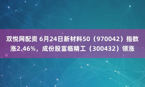 双悦网配资 6月24日新材料50（970042）指数涨2.46%，成份股富临精工（300432）领涨