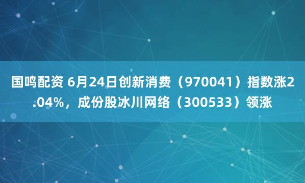 国鸣配资 6月24日创新消费（970041）指数涨2.04%，成份股冰川网络（300533）领涨