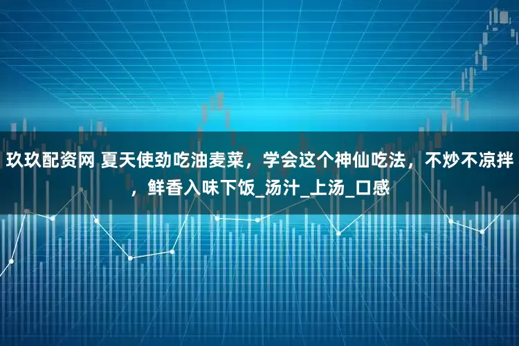 玖玖配资网 夏天使劲吃油麦菜，学会这个神仙吃法，不炒不凉拌，鲜香入味下饭_汤汁_上汤_口感