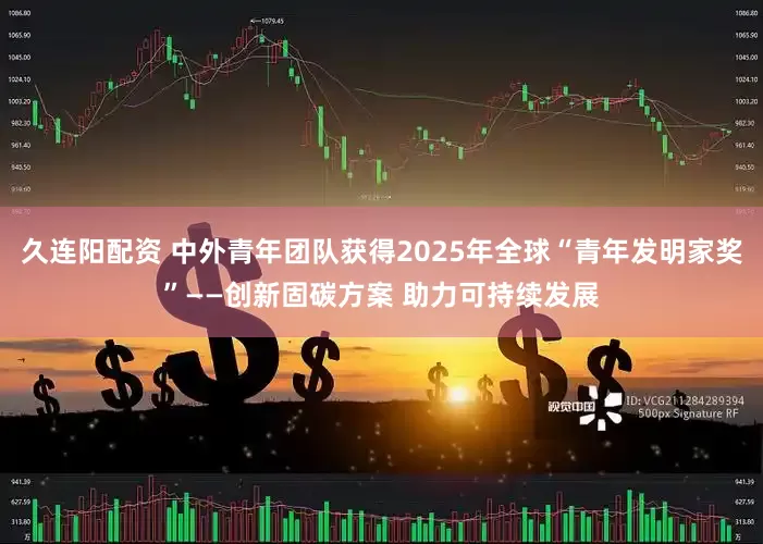 久连阳配资 中外青年团队获得2025年全球“青年发明家奖”——创新固碳方案 助力可持续发展