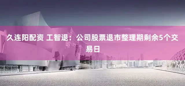 久连阳配资 工智退：公司股票退市整理期剩余5个交易日