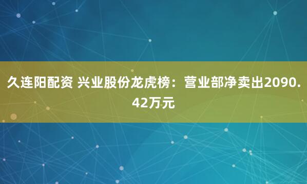 久连阳配资 兴业股份龙虎榜：营业部净卖出2090.42万元