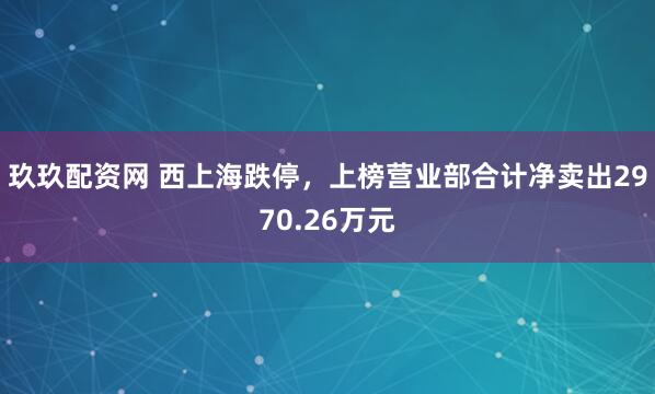 玖玖配资网 西上海跌停，上榜营业部合计净卖出2970.26万元