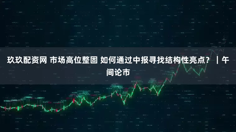 玖玖配资网 市场高位整固 如何通过中报寻找结构性亮点?|午间论市