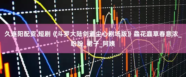 久连阳配资 短剧《斗罗大陆剑道尘心剧场版》鱻花麤草春意浓_盼盼_裙子_阿姨