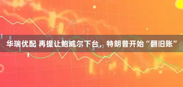 华瑞优配 再提让鲍威尔下台，特朗普开始“翻旧账”