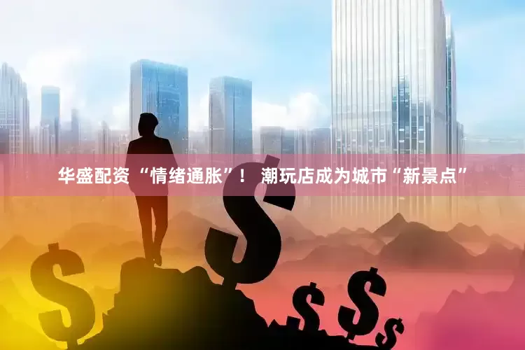 华盛配资 “情绪通胀”！ 潮玩店成为城市“新景点”
