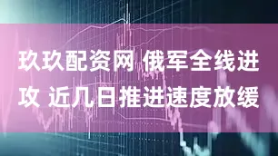 玖玖配资网 俄军全线进攻 近几日推进速度放缓