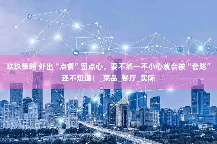 玖玖策略 外出“点餐”留点心，要不然一不小心就会被“套路”还不知道！_菜品_餐厅_实际