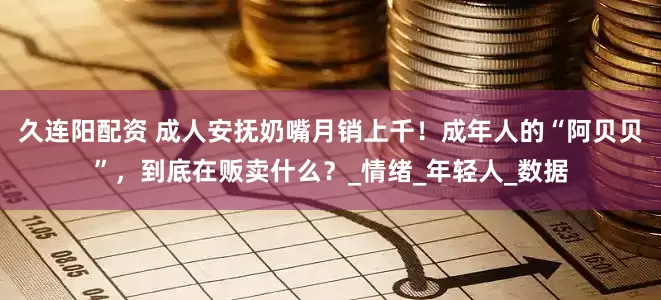 久连阳配资 成人安抚奶嘴月销上千！成年人的“阿贝贝”，到底在贩卖什么？_情绪_年轻人_数据