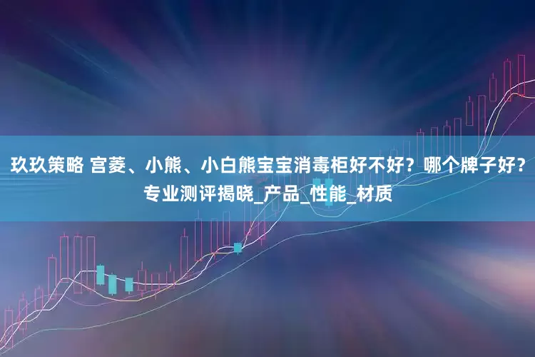 玖玖策略 宫菱、小熊、小白熊宝宝消毒柜好不好？哪个牌子好？专业测评揭晓_产品_性能_材质