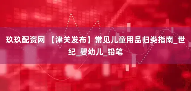 玖玖配资网 【津关发布】常见儿童用品归类指南_世纪_婴幼儿_铅笔