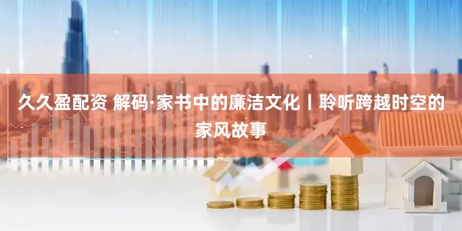 久久盈配资 解码·家书中的廉洁文化丨聆听跨越时空的家风故事