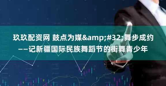 玖玖配资网 鼓点为媒&#32;舞步成约——记新疆国际民族舞蹈节的街舞青少年