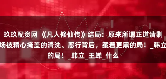 玖玖配资网 《凡人修仙传》结局：原来所谓正道清剿，不过是一场被精心掩盖的清洗。恶行背后，藏着更黑的局！_韩立_王蝉_什么