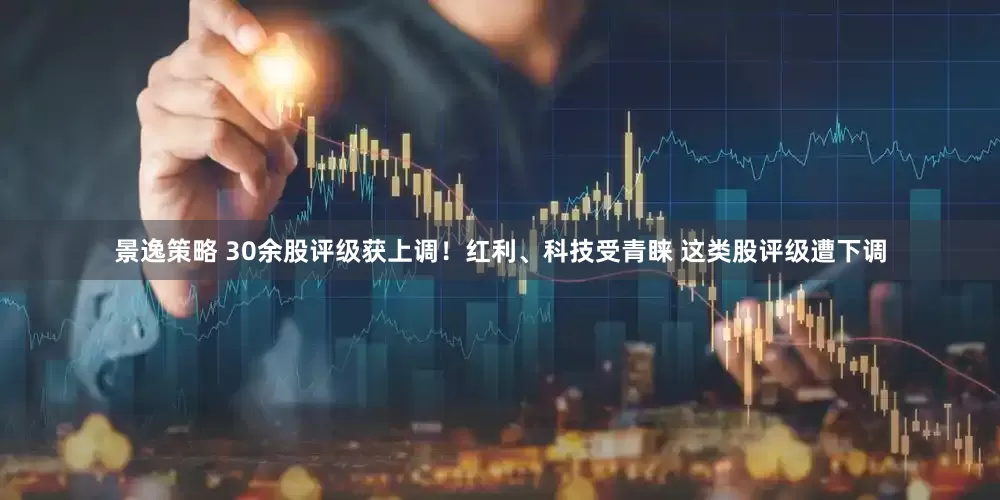 景逸策略 30余股评级获上调！红利、科技受青睐 这类股评级遭下调
