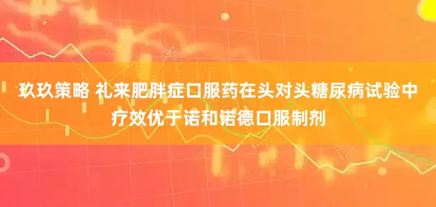 玖玖策略 礼来肥胖症口服药在头对头糖尿病试验中疗效优于诺和诺德口服制剂