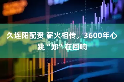 久连阳配资 薪火相传，3600年心跳“郑”在回响