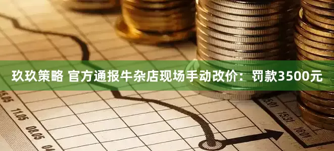 玖玖策略 官方通报牛杂店现场手动改价：罚款3500元
