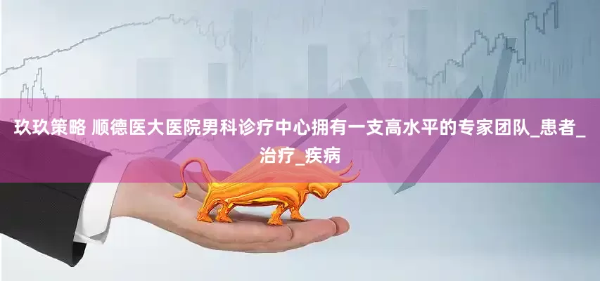 玖玖策略 顺德医大医院男科诊疗中心拥有一支高水平的专家团队_患者_治疗_疾病