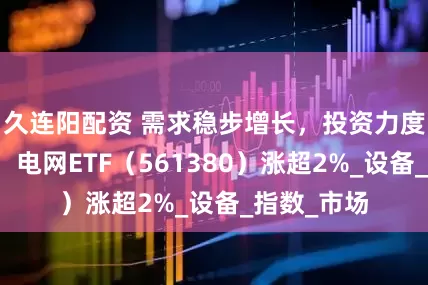 久连阳配资 需求稳步增长，投资力度不断加大，电网ETF（561380）涨超2%_设备_指数_市场