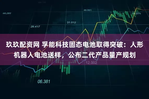 玖玖配资网 孚能科技固态电池取得突破：人形机器人电池送样，公布二代产品量产规划