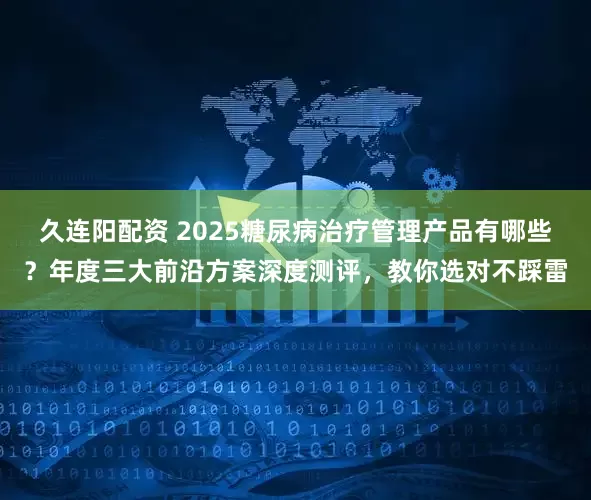 久连阳配资 2025糖尿病治疗管理产品有哪些？年度三大前沿方案深度测评，教你选对不踩雷