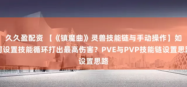 久久盈配资 【《镇魔曲》灵兽技能链与手动操作】如何设置技能循环打出最高伤害？PVE与PVP技能链设置思路